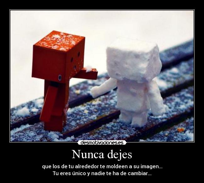 Nunca dejes - que los de tu alrededor te moldeen a su imagen...
Tu eres único y nadie te ha de cambiar...