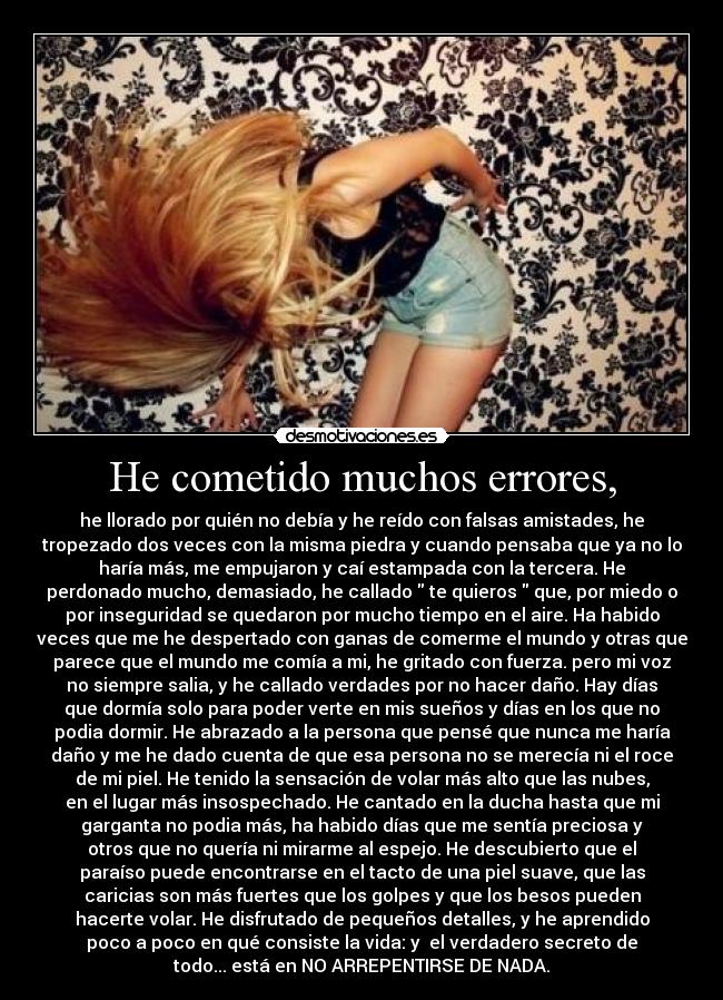He cometido muchos errores, - he llorado por quién no debía y he reído con falsas amistades, he
tropezado dos veces con la misma piedra y cuando pensaba que ya no lo
haría más, me empujaron y caí estampada con la tercera. He
perdonado mucho, demasiado, he callado te quieros que, por miedo o
por inseguridad se quedaron por mucho tiempo en el aire. Ha habido
veces que me he despertado con ganas de comerme el mundo y otras que
parece que el mundo me comía a mi, he gritado con fuerza. pero mi voz
no siempre salia, y he callado verdades por no hacer daño. Hay días
que dormía solo para poder verte en mis sueños y días en los que no
podia dormir. He abrazado a la persona que pensé que nunca me haría
daño y me he dado cuenta de que esa persona no se merecía ni el roce
de mi piel. He tenido la sensación de volar más alto que las nubes,
en el lugar más insospechado. He cantado en la ducha hasta que mi
garganta no podia más, ha habido días que me sentía preciosa y
otros que no quería ni mirarme al espejo. He descubierto que el
paraíso puede encontrarse en el tacto de una piel suave, que las
caricias son más fuertes que los golpes y que los besos pueden
hacerte volar. He disfrutado de pequeños detalles, y he aprendido
poco a poco en qué consiste la vida: y el verdadero secreto de
todo... está en NO ARREPENTIRSE DE NADA.