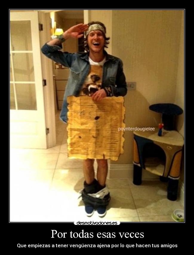 Por todas esas veces - Que empiezas a tener vengúenza ajena por lo que hacen tus amigos