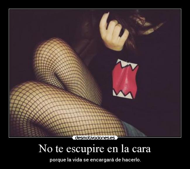 No te escupire en la cara - porque la vida se encargará de hacerlo.