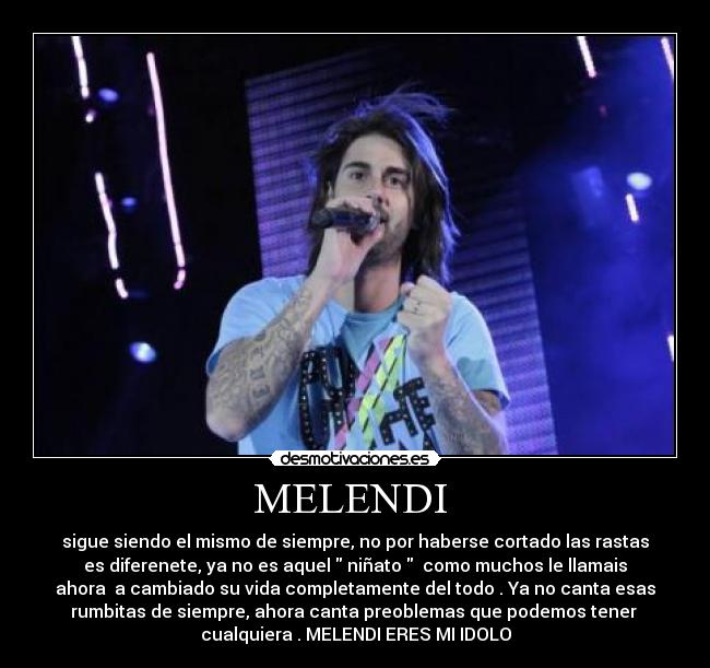MELENDI  - sigue siendo el mismo de siempre, no por haberse cortado las rastas
es diferenete, ya no es aquel  niñato   como muchos le llamais
ahora  a cambiado su vida completamente del todo . Ya no canta esas
rumbitas de siempre, ahora canta preoblemas que podemos tener 
cualquiera . MELENDI ERES MI IDOLO