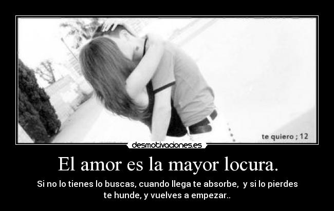 El amor es la mayor locura. - Si no lo tienes lo buscas, cuando llega te absorbe,  y si lo pierdes
te hunde, y vuelves a empezar..