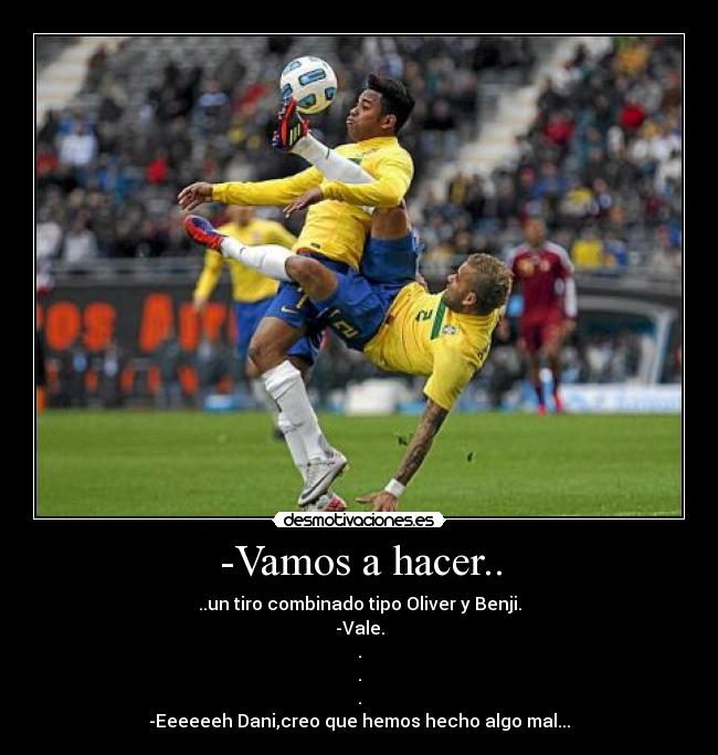 -Vamos a hacer.. - ..un tiro combinado tipo Oliver y Benji.
-Vale.
.
.
.
-Eeeeeeh Dani,creo que hemos hecho algo mal...