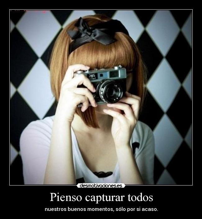 Pienso capturar todos - nuestros buenos momentos, sólo por si acaso.