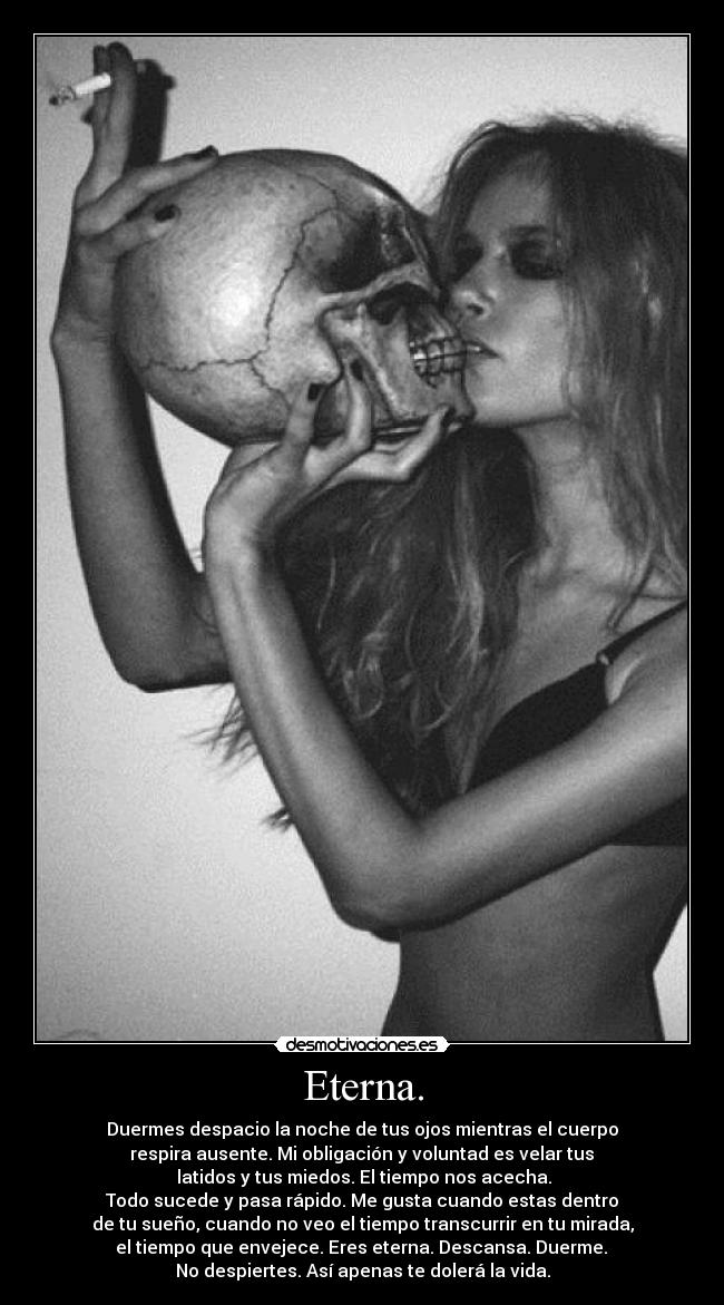 Eterna. - Duermes despacio la noche de tus ojos mientras el cuerpo
respira ausente. Mi obligación y voluntad es velar tus
latidos y tus miedos. El tiempo nos acecha.
Todo sucede y pasa rápido. Me gusta cuando estas dentro
de tu sueño, cuando no veo el tiempo transcurrir en tu mirada,
el tiempo que envejece. Eres eterna. Descansa. Duerme.
No despiertes. Así apenas te dolerá la vida.
