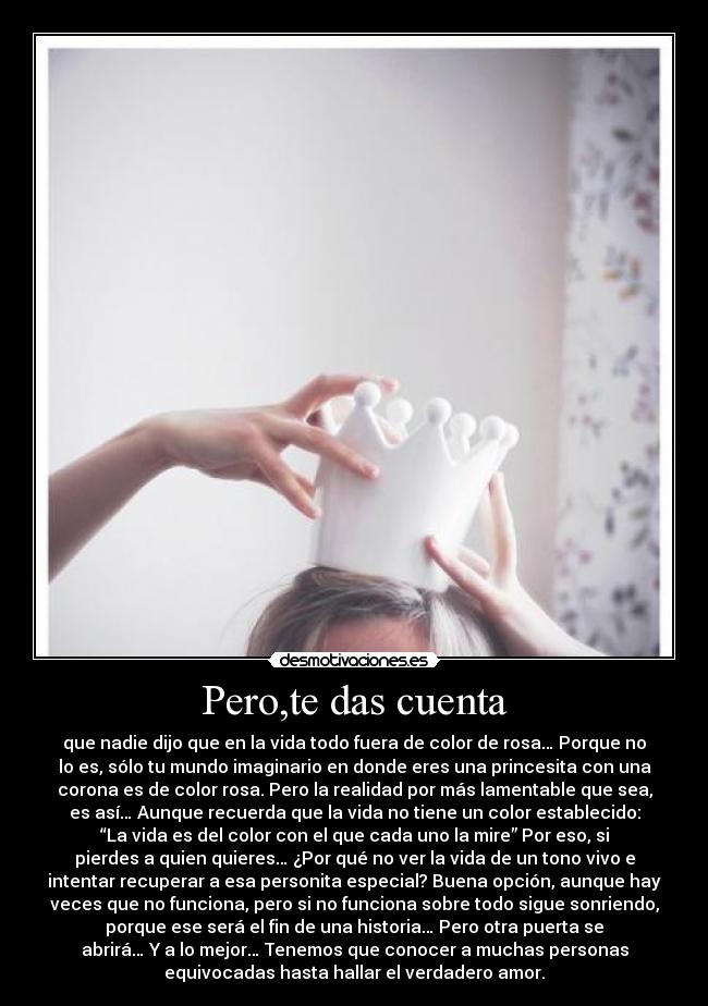 Pero,te das cuenta - que nadie dijo que en la vida todo fuera de color de rosa… Porque no
lo es, sólo tu mundo imaginario en donde eres una princesita con una
corona es de color rosa. Pero la realidad por más lamentable que sea,
es así… Aunque recuerda que la vida no tiene un color establecido:
“La vida es del color con el que cada uno la mire” Por eso, si
pierdes a quien quieres… ¿Por qué no ver la vida de un tono vivo e
intentar recuperar a esa personita especial? Buena opción, aunque hay
veces que no funciona, pero si no funciona sobre todo sigue sonriendo,
porque ese será el fin de una historia… Pero otra puerta se
abrirá… Y a lo mejor… Tenemos que conocer a muchas personas
equivocadas hasta hallar el verdadero amor.