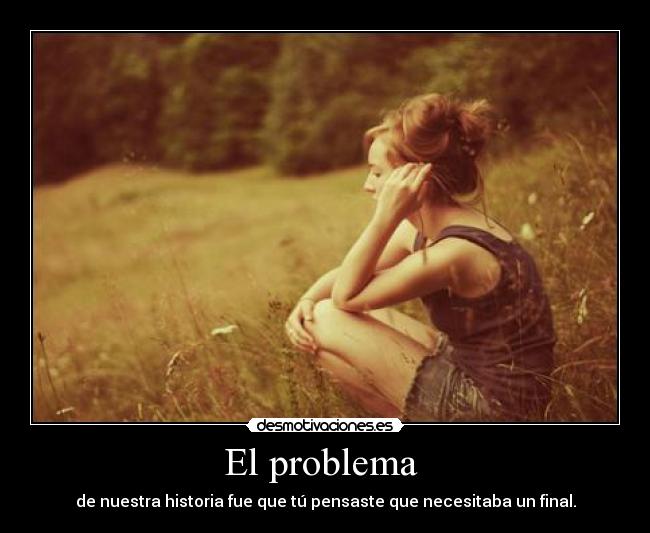 El problema  - de nuestra historia fue que tú pensaste que necesitaba un final.