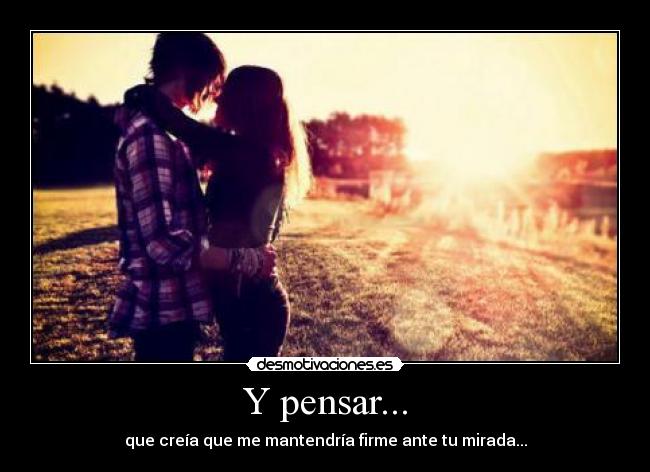 Y pensar... - que creía que me mantendría firme ante tu mirada...
