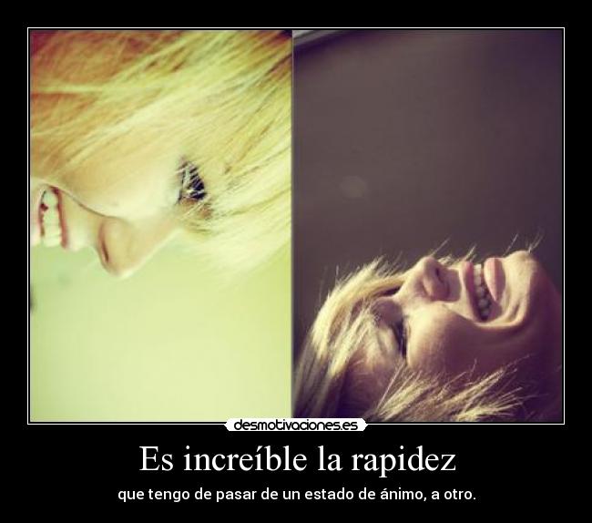 Es increíble la rapidez - que tengo de pasar de un estado de ánimo, a otro.