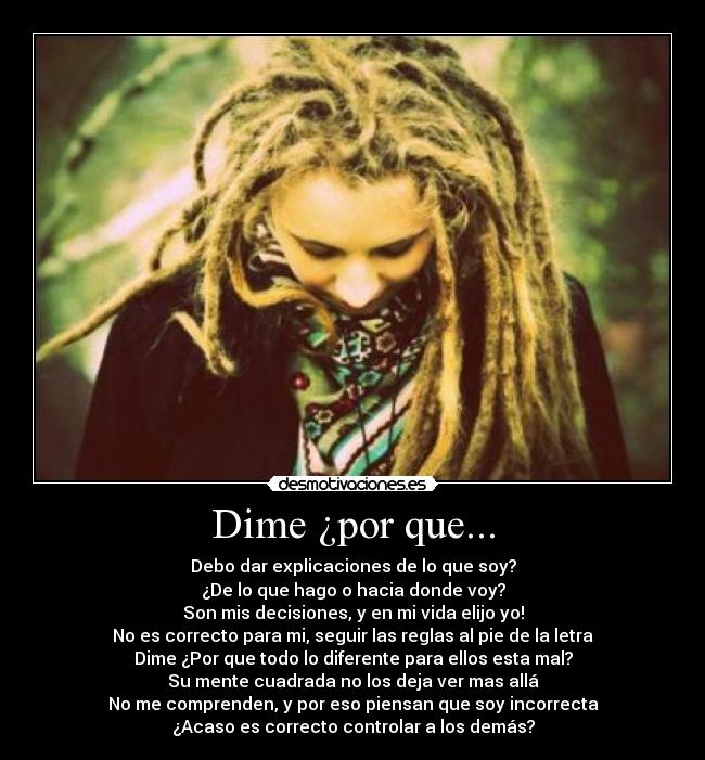 Dime ¿por que... - Debo dar explicaciones de lo que soy?
¿De lo que hago o hacia donde voy?
Son mis decisiones, y en mi vida elijo yo!
No es correcto para mi, seguir las reglas al pie de la letra
Dime ¿Por que todo lo diferente para ellos esta mal?
Su mente cuadrada no los deja ver mas allá
No me comprenden, y por eso piensan que soy incorrecta
¿Acaso es correcto controlar a los demás?
