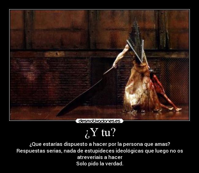 ¿Y tu? - ¿Que estarías dispuesto a hacer por la persona que amas?
Respuestas serias, nada de estupideces ideológicas que luego no os
atreveriais a hacer
Solo pido la verdad.
