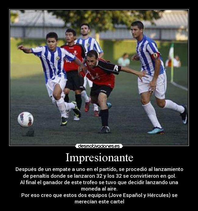 Impresionante - Después de un empate a uno en el partido, se procedió al lanzamiento
de penaltis donde se lanzaron 32 y los 32 se convirtieron en gol.
Al final el ganador de este trofeo se tuvo que decidir lanzando una
moneda al aire.
Por eso creo que estos dos equipos (Jove Español y Hércules) se
merecían este cartel