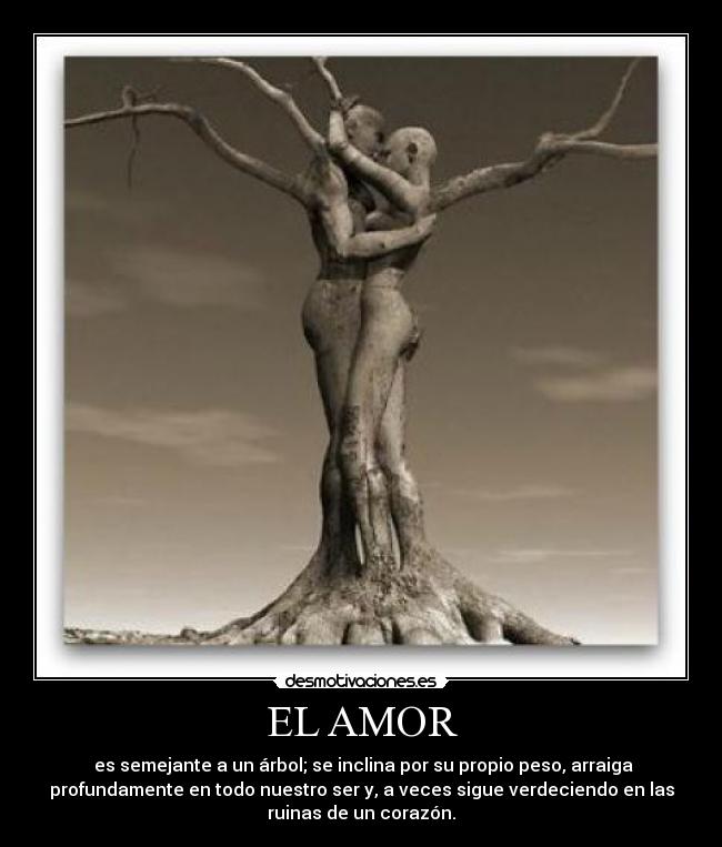 EL AMOR - es semejante a un árbol; se inclina por su propio peso, arraiga
profundamente en todo nuestro ser y, a veces sigue verdeciendo en las
ruinas de un corazón.