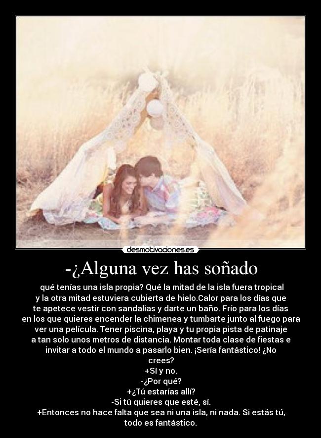 -¿Alguna vez has soñado -  qué tenías una isla propia? Qué la mitad de la isla fuera tropical
y la otra mitad estuviera cubierta de hielo.Calor para los días que
te apetece vestir con sandalias y darte un baño. Frío para los días
en los que quieres encender la chimenea y tumbarte junto al fuego para
ver una película. Tener piscina, playa y tu propia pista de patinaje
a tan solo unos metros de distancia. Montar toda clase de fiestas e
invitar a todo el mundo a pasarlo bien. ¡Sería fantástico! ¿No
crees?
+Sí y no.
-¿Por qué?
+¿Tú estarías allí?
-Si tú quieres que esté, sí.
+Entonces no hace falta que sea ni una isla, ni nada. Si estás tú,
todo es fantástico.