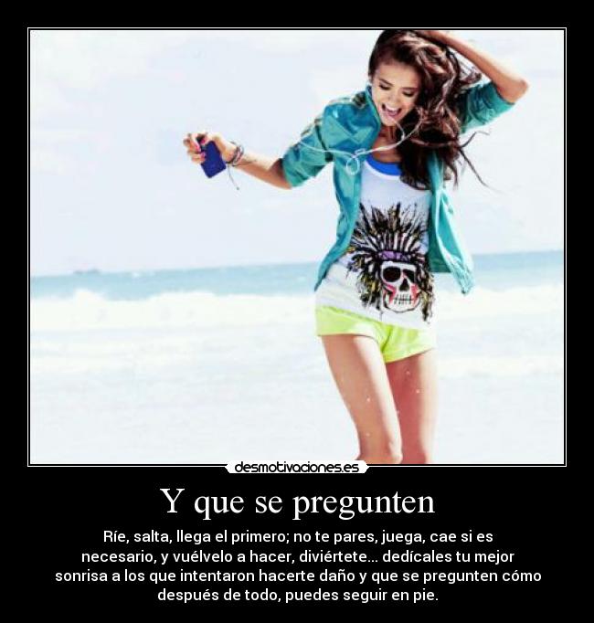 Y que se pregunten - Ríe, salta, llega el primero; no te pares, juega, cae si es
necesario, y vuélvelo a hacer, diviértete... dedícales tu mejor
sonrisa a los que intentaron hacerte daño y que se pregunten cómo
después de todo, puedes seguir en pie.