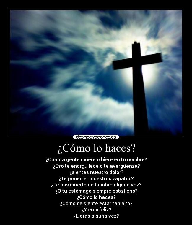 ¿Cómo lo haces? - ¿Cuanta gente muere o hiere en tu nombre?
¿Eso te enorgullece o te avergüenza?
¿sientes nuestro dolor?
¿Te pones en nuestros zapatos?
¿Te has muerto de hambre alguna vez?
¿O tu estómago siempre esta lleno?
¿Cómo lo haces?
¿Cómo se siente estar tan alto?
¿Y eres feliz?
¿Lloras alguna vez?