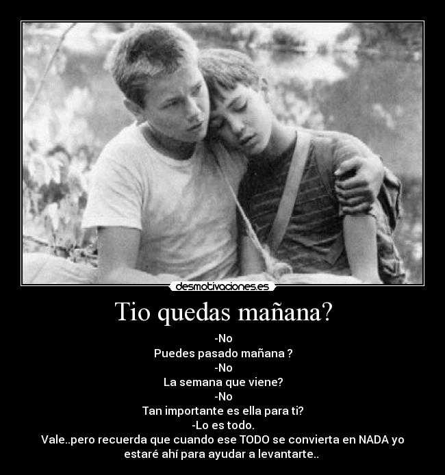 Tio quedas mañana? - -No
Puedes pasado mañana ?
-No
La semana que viene?
-No
Tan importante es ella para ti?
-Lo es todo.
Vale..pero recuerda que cuando ese TODO se convierta en NADA yo
estaré ahí para ayudar a levantarte..