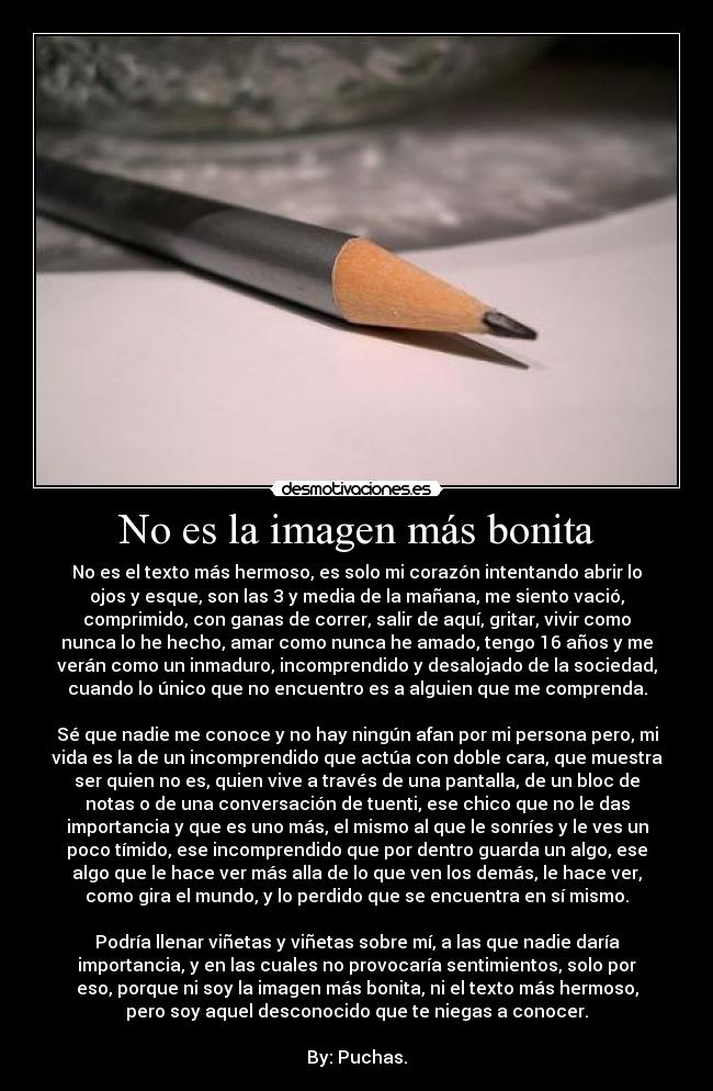 No es la imagen más bonita - No es el texto más hermoso, es solo mi corazón intentando abrir lo
ojos y esque, son las 3 y media de la mañana, me siento vació,
comprimido, con ganas de correr, salir de aquí, gritar, vivir como
nunca lo he hecho, amar como nunca he amado, tengo 16 años y me
verán como un inmaduro, incomprendido y desalojado de la sociedad,
cuando lo único que no encuentro es a alguien que me comprenda.
Sé que nadie me conoce y no hay ningún afan por mi persona pero, mi
vida es la de un incomprendido que actúa con doble cara, que muestra
ser quien no es, quien vive a través de una pantalla, de un bloc de
notas o de una conversación de tuenti, ese chico que no le das
importancia y que es uno más, el mismo al que le sonríes y le ves un
poco tímido, ese incomprendido que por dentro guarda un algo, ese
algo que le hace ver más alla de lo que ven los demás, le hace ver,
como gira el mundo, y lo perdido que se encuentra en sí mismo.
Podría llenar viñetas y viñetas sobre mí, a las que nadie daría
importancia, y en las cuales no provocaría sentimientos, solo por
eso, porque ni soy la imagen más bonita, ni el texto más hermoso,
pero soy aquel desconocido que te niegas a conocer.
By: Puchas.