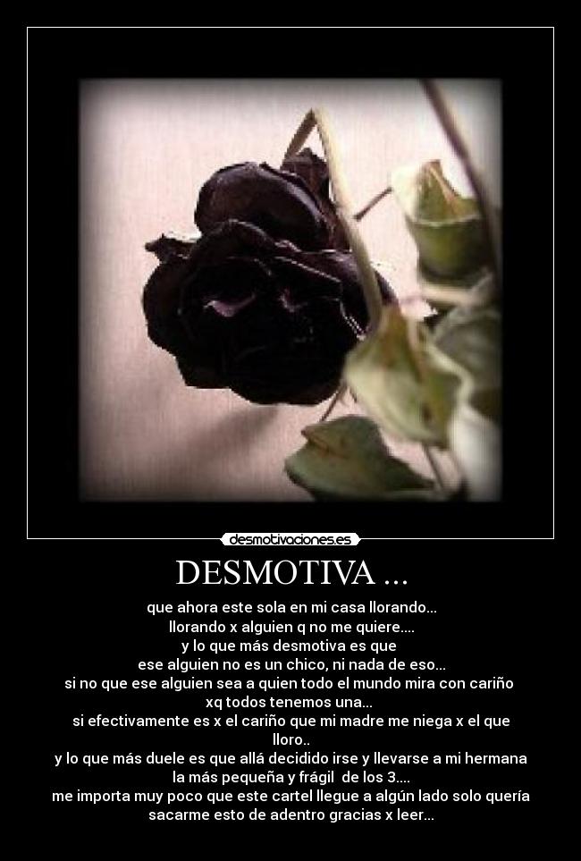 DESMOTIVA ... - que ahora este sola en mi casa llorando...
llorando x alguien q no me quiere....
y lo que más desmotiva es que 
ese alguien no es un chico, ni nada de eso...
si no que ese alguien sea a quien todo el mundo mira con cariño 
xq todos tenemos una... 
si efectivamente es x el cariño que mi madre me niega x el que
lloro..
y lo que más duele es que allá decidido irse y llevarse a mi hermana
la más pequeña y frágil  de los 3....
me importa muy poco que este cartel llegue a algún lado solo quería
sacarme esto de adentro gracias x leer...
 