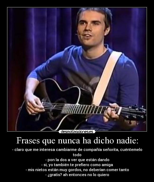 Frases que nunca ha dicho nadie: - - claro que me interesa cambiarme de compañía señorita, cuéntemelo todo
- pon la dos a ver que están dando
- si, yo también te prefiero como amiga
- mis nietos están muy gordos, no deberían comer tanto
- ¿gratis? ah entonces no lo quiero
