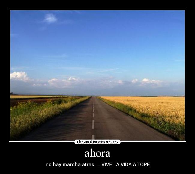 ahora - no hay marcha atras .... VIVE LA VIDA A TOPE