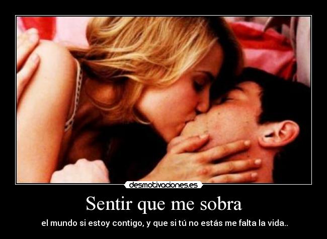 Sentir que me sobra -  el mundo si estoy contigo, y que si tú no estás me falta la vida..