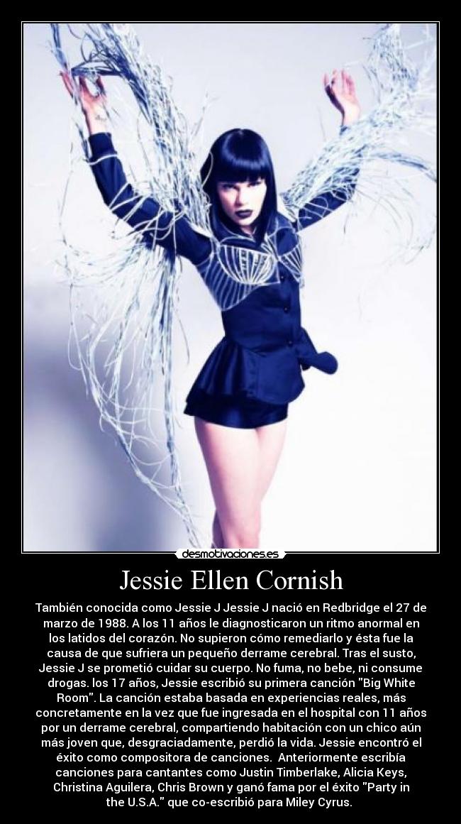 Jessie Ellen Cornish - También conocida como Jessie J Jessie J nació en Redbridge el 27 de
marzo de 1988. A los 11 años le diagnosticaron un ritmo anormal en
los latidos del corazón. No supieron cómo remediarlo y ésta fue la
causa de que sufriera un pequeño derrame cerebral. Tras el susto,
Jessie J se prometió cuidar su cuerpo. No fuma, no bebe, ni consume
drogas. los 17 años, Jessie escribió su primera canción Big White
Room. La canción estaba basada en experiencias reales, más
concretamente en la vez que fue ingresada en el hospital con 11 años
por un derrame cerebral, compartiendo habitación con un chico aún
más joven que, desgraciadamente, perdió la vida. Jessie encontró el
éxito como compositora de canciones.  Anteriormente escribía
canciones para cantantes como Justin Timberlake, Alicia Keys,
Christina Aguilera, Chris Brown y ganó fama por el éxito Party in
the U.S.A. que co-escribió para Miley Cyrus. 