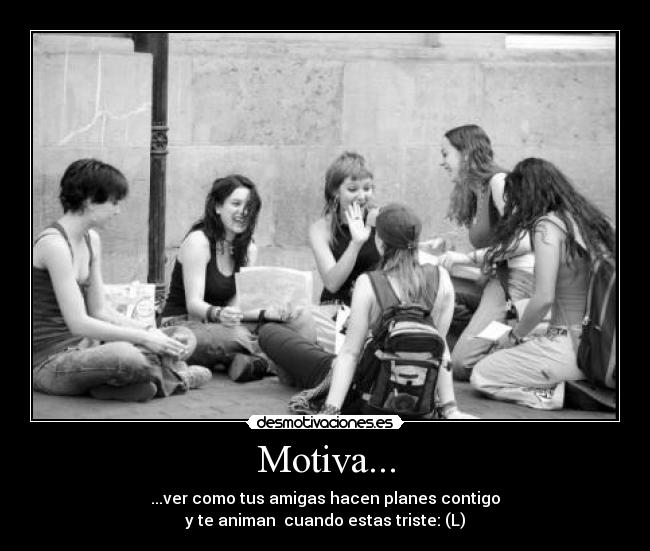 Motiva... - ...ver como tus amigas hacen planes contigo
y te animan cuando estas triste: (L)
