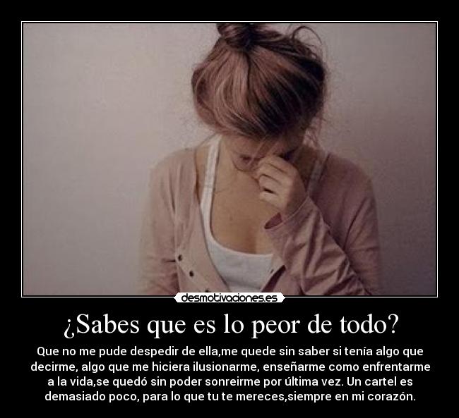 ¿Sabes que es lo peor de todo? - Que no me pude despedir de ella,me quede sin saber si tenía algo que
decirme, algo que me hiciera ilusionarme, enseñarme como enfrentarme
a la vida,se quedó sin poder sonreirme por última vez. Un cartel es
demasiado poco, para lo que tu te mereces,siempre en mi corazón.