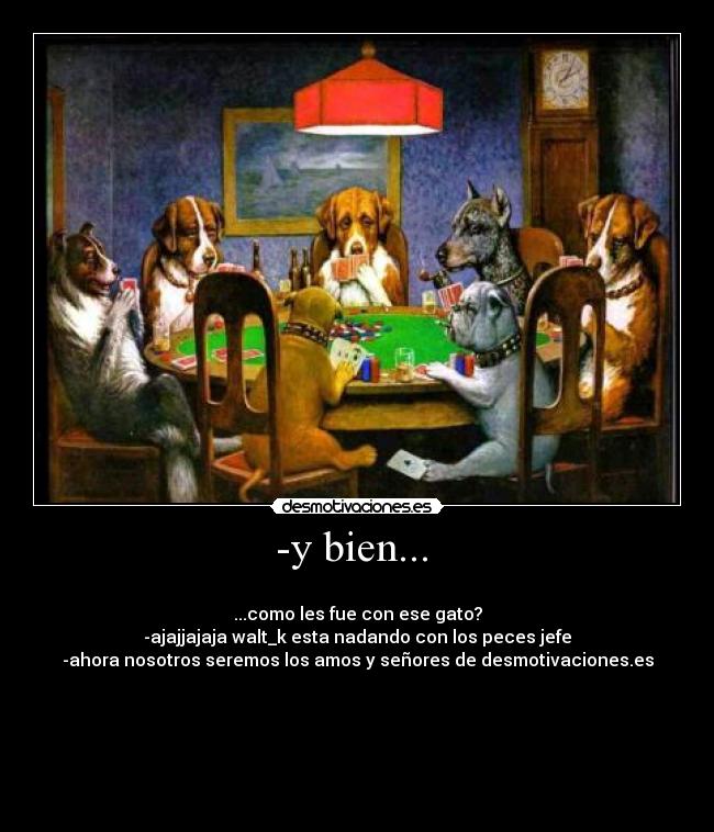 -y bien... -
...como les fue con ese gato?
-ajajjajaja walt_k esta nadando con los peces jefe
-ahora nosotros seremos los amos y señores de desmotivaciones.es
