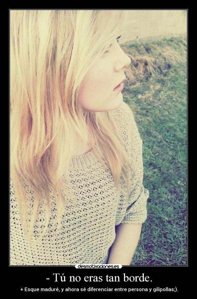 - Tú no eras tan borde. - + Esque maduré, y ahora sé diferenciar entre persona y gilipollas;).