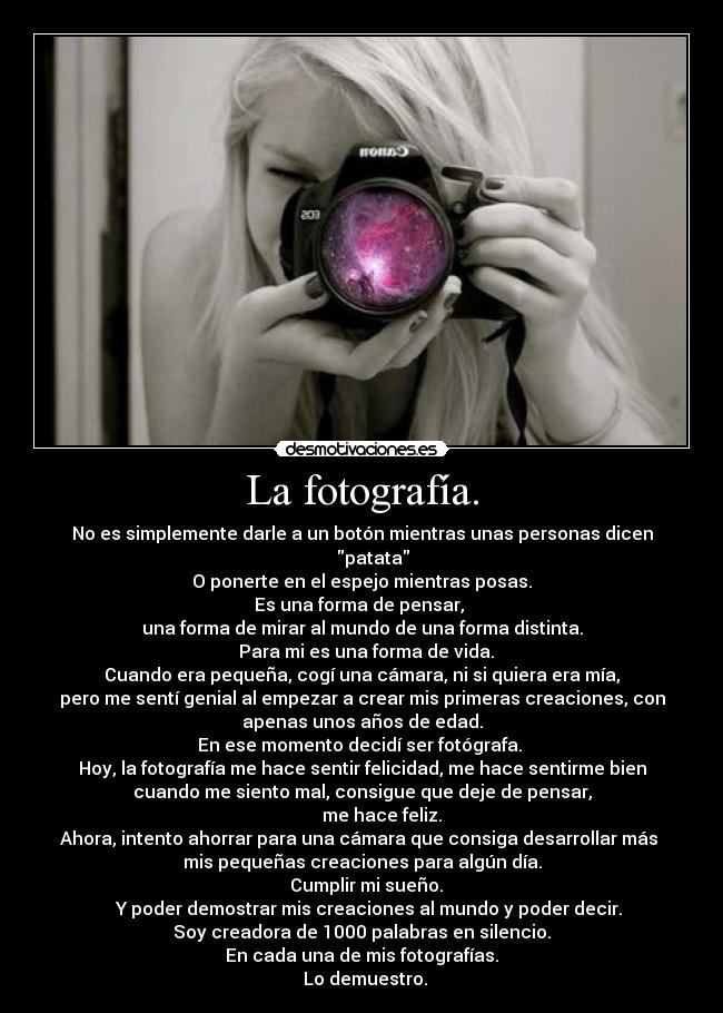 La fotografía. - No es simplemente darle a un botón mientras unas personas dicen
     patata
O ponerte en el espejo mientras posas.
Es una forma de pensar, 
una forma de mirar al mundo de una forma distinta.
  Para mi es una forma de vida.
Cuando era pequeña, cogí una cámara, ni si quiera era mía,
pero me sentí genial al empezar a crear mis primeras creaciones, con
apenas unos años de edad.
En ese momento decidí ser fotógrafa. 
Hoy, la fotografía me hace sentir felicidad, me hace sentirme bien
cuando me siento mal, consigue que deje de pensar,
         me hace feliz.
Ahora, intento ahorrar para una cámara que consiga desarrollar más 
mis pequeñas creaciones para algún día.
  Cumplir mi sueño.
   Y poder demostrar mis creaciones al mundo y poder decir.
Soy creadora de 1000 palabras en silencio.
En cada una de mis fotografías.
   Lo demuestro. 