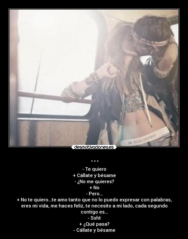 ... - - Te quiero
+ Cállate y bésame
- ¿No me quieres?
+ No
- Pero...
+ No te quiero...te amo tanto que no lo puedo expresar con palabras,
eres mi vida, me haces feliz, te necesito a mi lado, cada segundo
contigo es...
- Ssht
+ ¿Qué pasa?
- Cállate y bésame