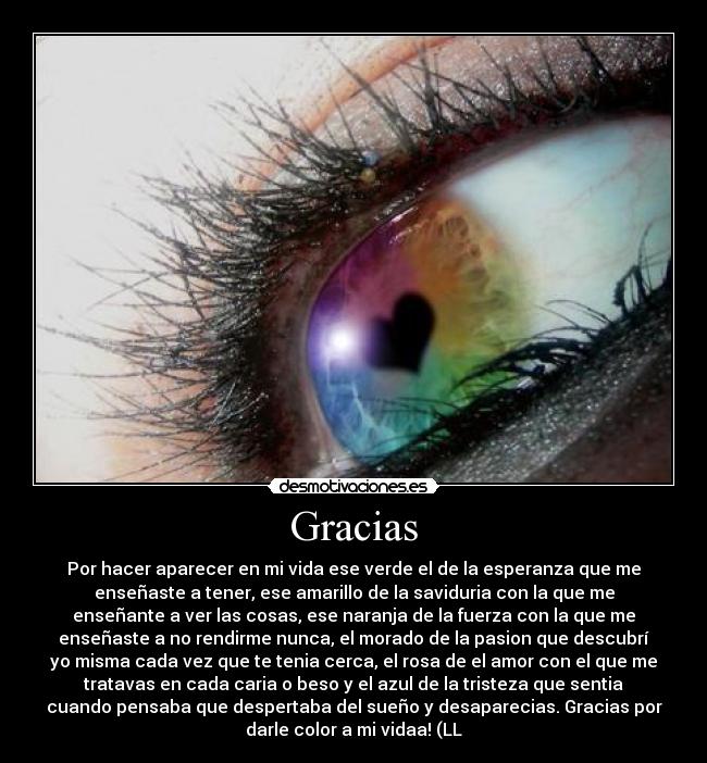 Gracias - Por hacer aparecer en mi vida ese verde el de la esperanza que me
enseñaste a tener, ese amarillo de la saviduria con la que me
enseñante a ver las cosas, ese naranja de la fuerza con la que me
enseñaste a no rendirme nunca, el morado de la pasion que descubrí
yo misma cada vez que te tenia cerca, el rosa de el amor con el que me
tratavas en cada caria o beso y el azul de la tristeza que sentia
cuando pensaba que despertaba del sueño y desaparecias. Gracias por
darle color a mi vidaa! (LL