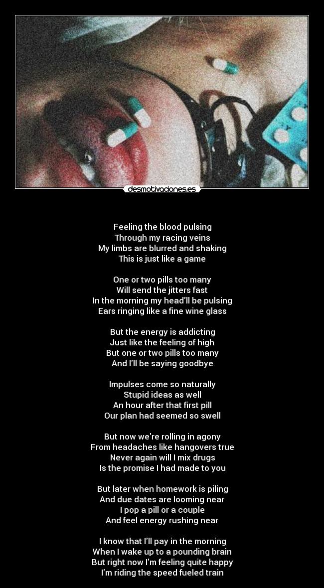 - Feeling the blood pulsing
Through my racing veins
My limbs are blurred and shaking
This is just like a game
One or two pills too many
Will send the jitters fast
In the morning my headll be pulsing
Ears ringing like a fine wine glass
But the energy is addicting
Just like the feeling of high
But one or two pills too many
And Ill be saying goodbye
Impulses come so naturally
Stupid ideas as well
An hour after that first pill
Our plan had seemed so swell
But now were rolling in agony
From headaches like hangovers true
Never again will I mix drugs
Is the promise I had made to you
But later when homework is piling
And due dates are looming near
I pop a pill or a couple
And feel energy rushing near
I know that Ill pay in the morning
When I wake up to a pounding brain
But right now Im feeling quite happy
Im riding the speed fueled train