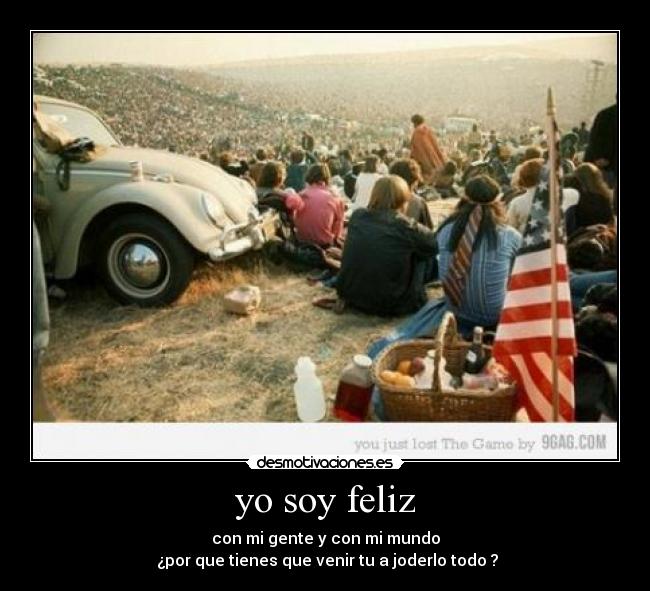 yo soy feliz - con mi gente y con mi mundo
¿por que tienes que venir tu a joderlo todo ?