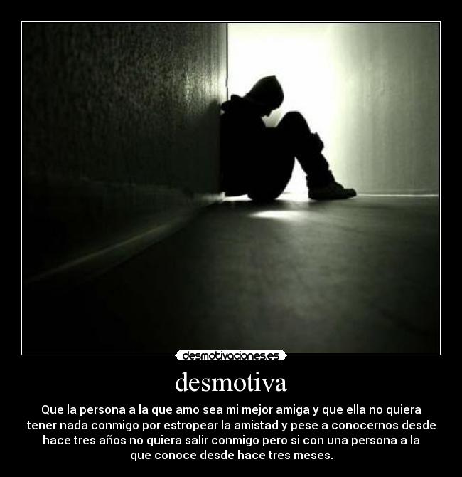 desmotiva - Que la persona a la que amo sea mi mejor amiga y que ella no quiera
tener nada conmigo por estropear la amistad y pese a conocernos desde
hace tres años no quiera salir conmigo pero si con una persona a la
que conoce desde hace tres meses.