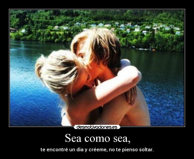 Sea como sea, - te encontré un dia y créeme, no te pienso soltar.