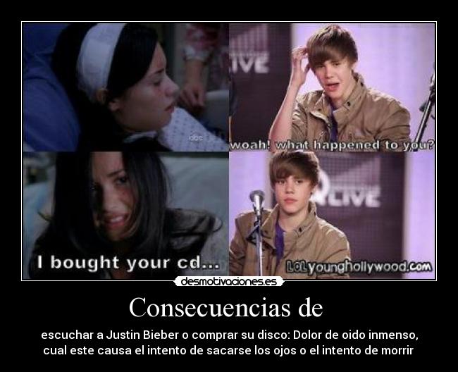 Consecuencias de - escuchar a Justin Bieber o comprar su disco: Dolor de oido inmenso,
cual este causa el intento de sacarse los ojos o el intento de morrir