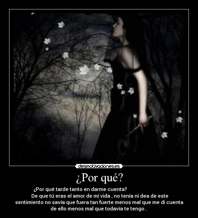 ¿Por qué? - ¿Por qué tarde tanto en darme cuenta?
De que tú eras el amor de mí vida , no tenía ni dea de este
sentimiento no savía que fuera tan fuerte menos mal que me di cuenta
de ello menos mal que todavía te tengo .