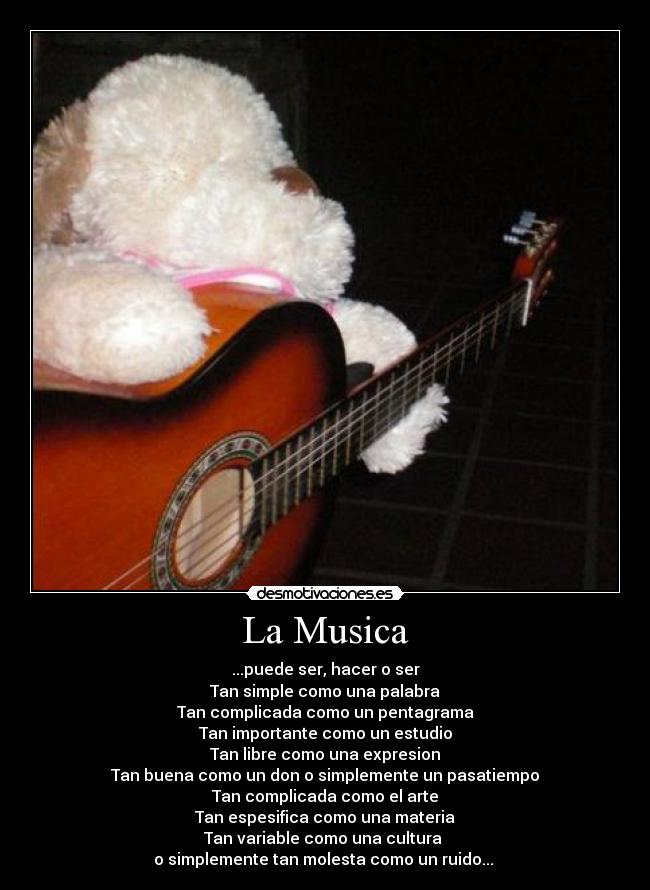 La Musica - ...puede ser, hacer o ser
Tan simple como una palabra
Tan complicada como un pentagrama
Tan importante como un estudio
Tan libre como una expresion
Tan buena como un don o simplemente un pasatiempo
Tan complicada como el arte
Tan espesifica como una materia
Tan variable como una cultura
o simplemente tan molesta como un ruido...