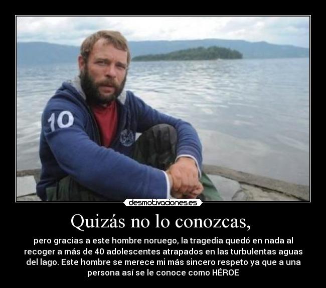 Quizás no lo conozcas, - pero gracias a este hombre noruego, la tragedia quedó en nada al
recoger a más de 40 adolescentes atrapados en las turbulentas aguas
del lago. Este hombre se merece mi más sincero respeto ya que a una
persona así se le conoce como HÉROE