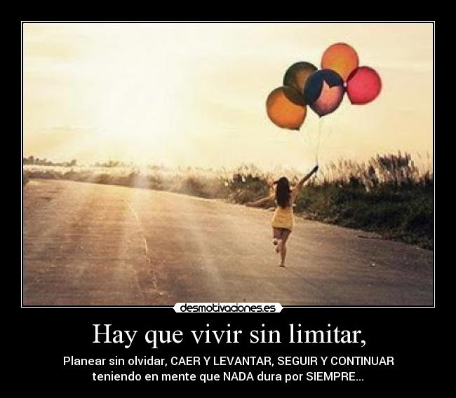 Hay que vivir sin limitar, - Planear sin olvidar, CAER Y LEVANTAR, SEGUIR Y CONTINUAR
teniendo en mente que NADA dura por SIEMPRE...