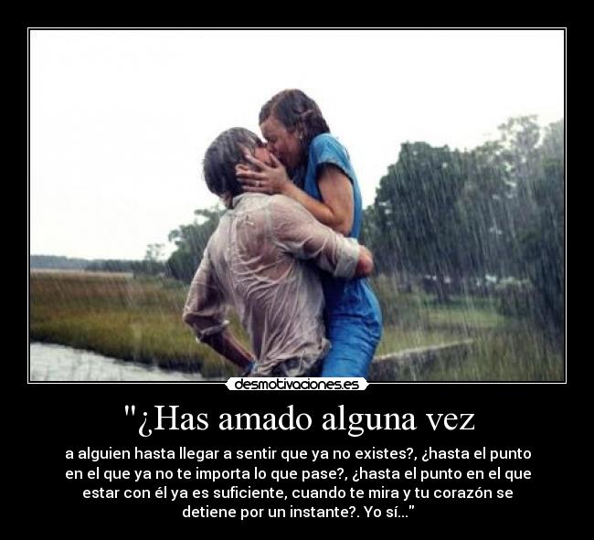 ¿Has amado alguna vez - a alguien hasta llegar a sentir que ya no existes?, ¿hasta el punto
en el que ya no te importa lo que pase?, ¿hasta el punto en el que
estar con él ya es suficiente, cuando te mira y tu corazón se
detiene por un instante?. Yo sí...