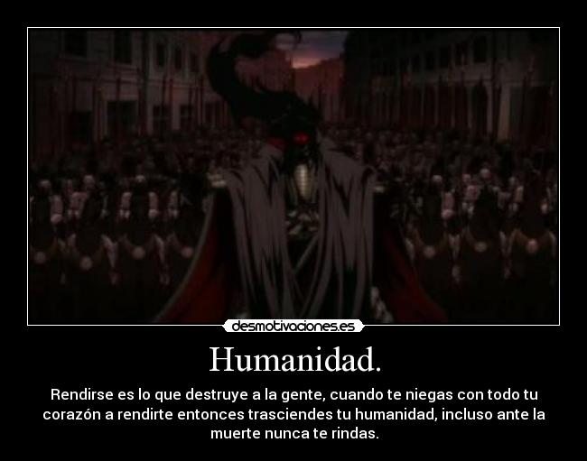 Humanidad. - Rendirse es lo que destruye a la gente, cuando te niegas con todo tu
corazón a rendirte entonces trasciendes tu humanidad, incluso ante la
muerte nunca te rindas.