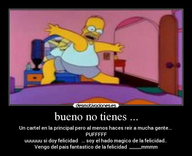bueno no tienes ... - Un cartel en la principal pero al menos haces reir a mucha gente...
PUFFFFF
uuuuuu si doy felicidad ... soy el hado magico de la felicidad..
Vengo del pais fantastico de la felicidad ,,,,,,,,,,mmmm