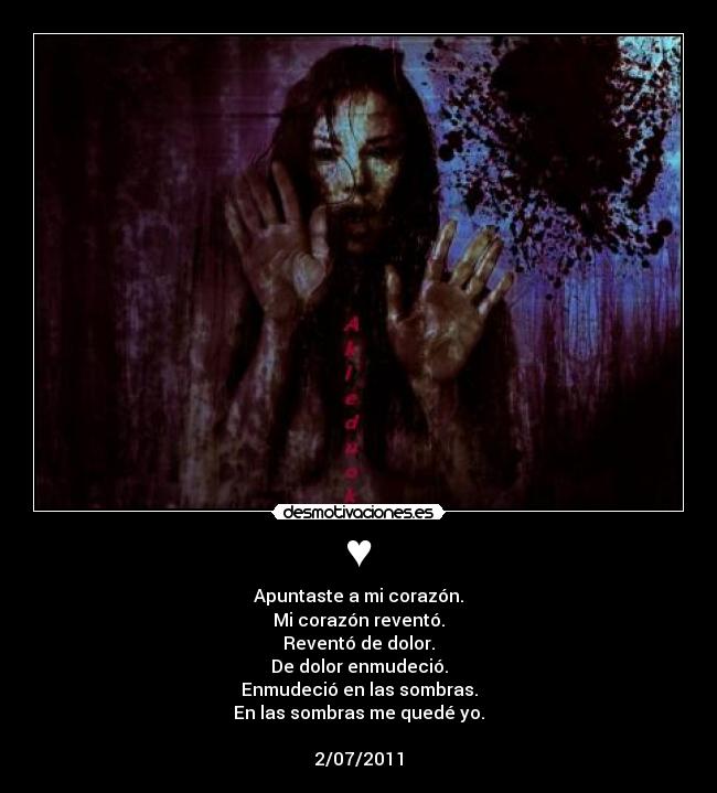 ♥ - Apuntaste a mi corazón.
Mi corazón reventó.
Reventó de dolor.
De dolor enmudeció.
Enmudeció en las sombras.
En las sombras me quedé yo.
2/07/2011