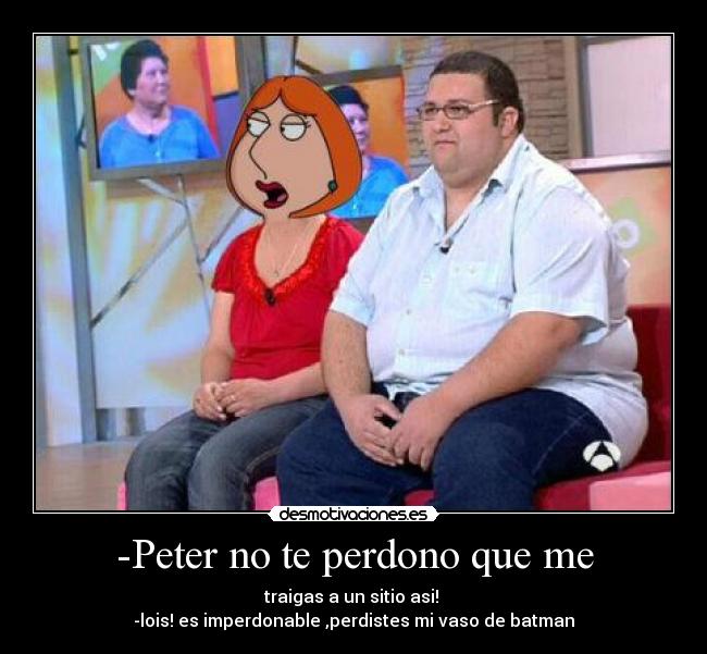 -Peter no te perdono que me - traigas a un sitio asi! 
-lois! es imperdonable ,perdistes mi vaso de batman