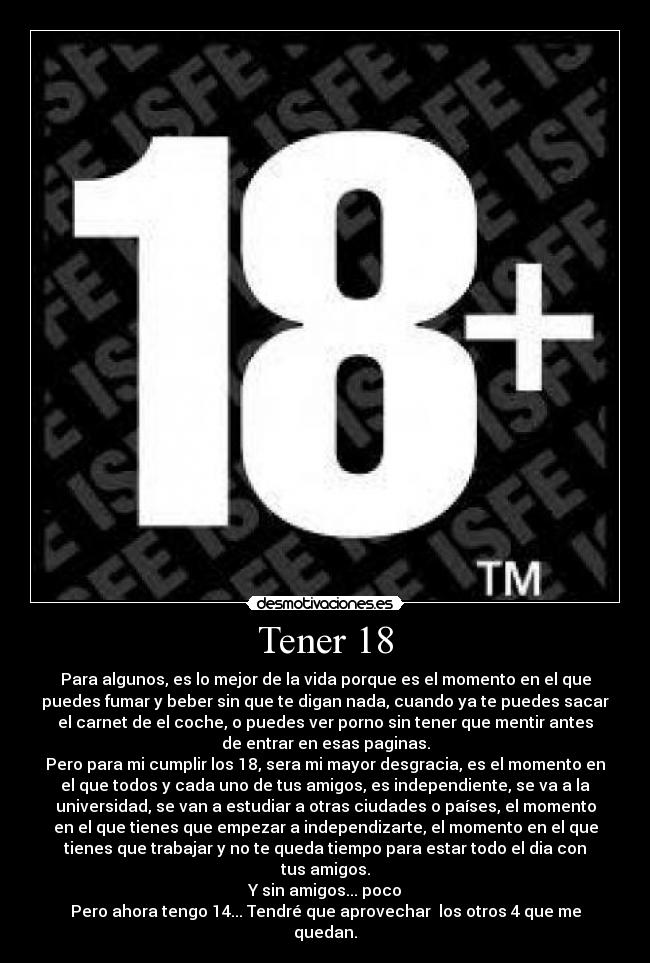 Tener 18 - Para algunos, es lo mejor de la vida porque es el momento en el que
puedes fumar y beber sin que te digan nada, cuando ya te puedes sacar
el carnet de el coche, o puedes ver porno sin tener que mentir antes
de entrar en esas paginas.
Pero para mi cumplir los 18, sera mi mayor desgracia, es el momento en
el que todos y cada uno de tus amigos, es independiente, se va a la
universidad, se van a estudiar a otras ciudades o países, el momento
en el que tienes que empezar a independizarte, el momento en el que
tienes que trabajar y no te queda tiempo para estar todo el dia con
tus amigos.
Y sin amigos... poco
Pero ahora tengo 14... Tendré que aprovechar los otros 4 que me
quedan.