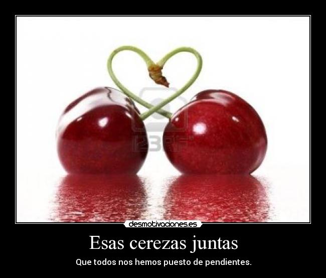 Esas cerezas juntas - Que todos nos hemos puesto de pendientes.